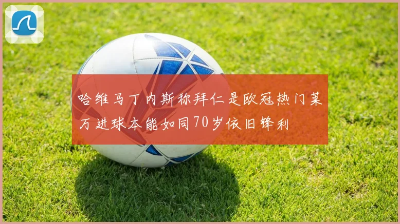 哈维马丁内斯称拜仁是欧冠热门莱万进球本能如同70岁依旧锋利