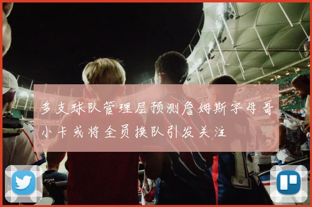 多支球队管理层预测詹姆斯字母哥小卡或将全员换队引发关注