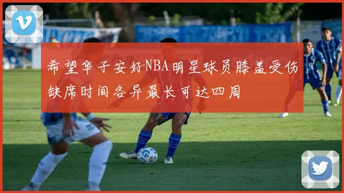 希望华子安好NBA明星球员膝盖受伤缺席时间各异最长可达四周