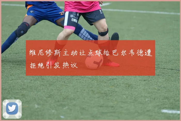维尼修斯主动让点球给巴尔韦德遭拒绝引发热议