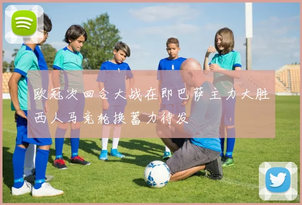 欧冠次回合大战在即巴萨主力大胜西人马竞轮换蓄力待发