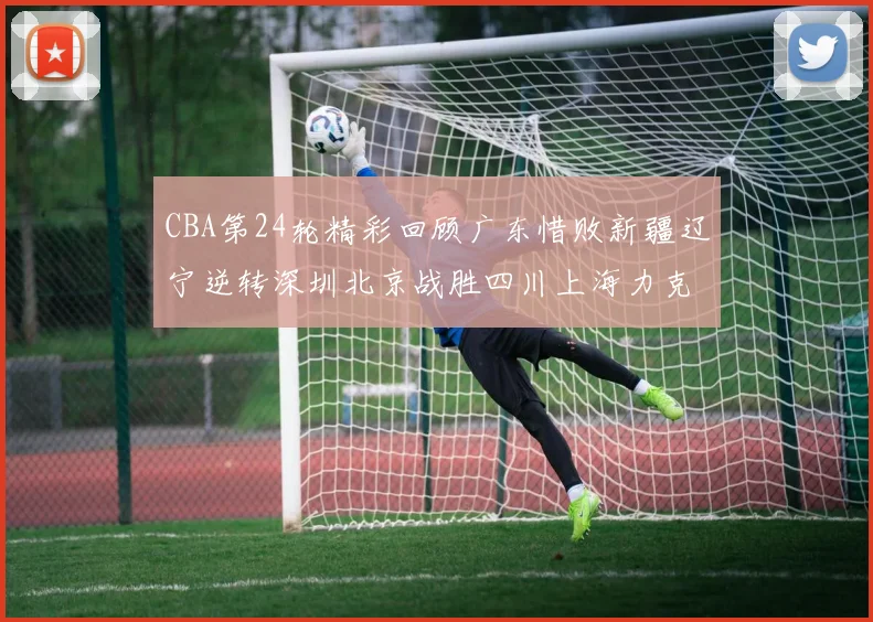CBA第24轮精彩回顾广东惜败新疆辽宁逆转深圳北京战胜四川上海力克北控展现强劲实力