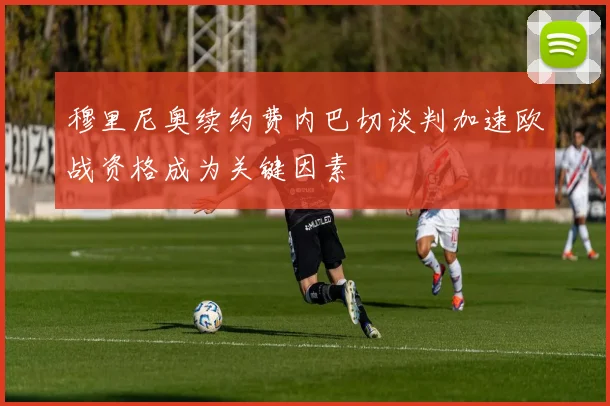 穆里尼奥续约费内巴切谈判加速欧战资格成为关键因素