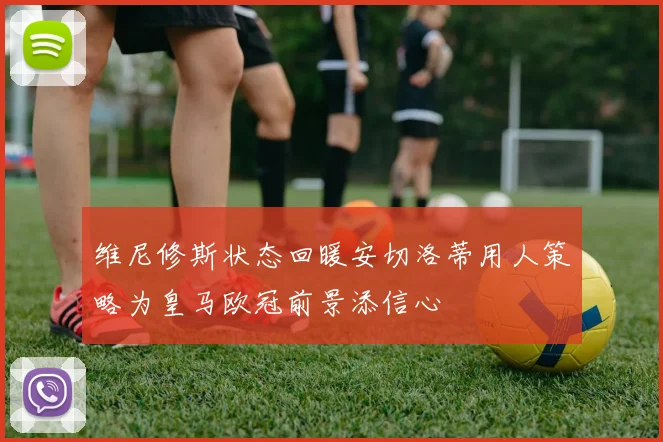 维尼修斯状态回暖安切洛蒂用人策略为皇马欧冠前景添信心