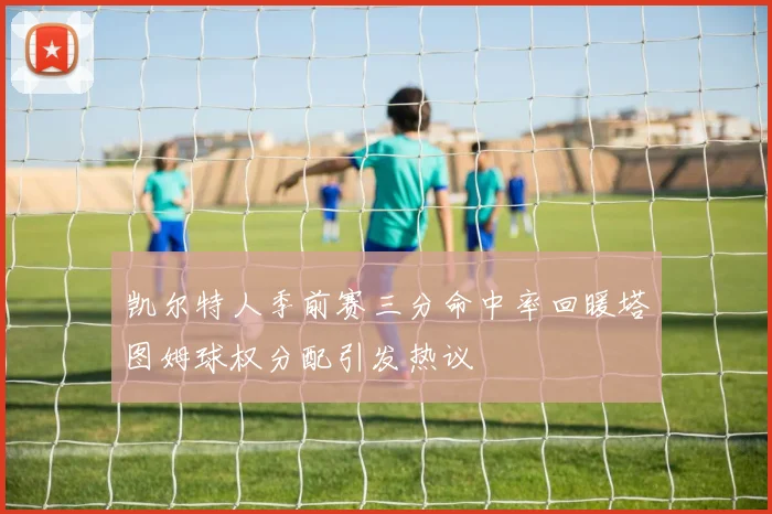 凯尔特人季前赛三分命中率回暖塔图姆球权分配引发热议