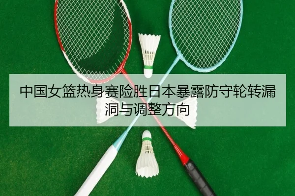 中国女篮热身赛险胜日本暴露防守轮转漏洞与调整方向