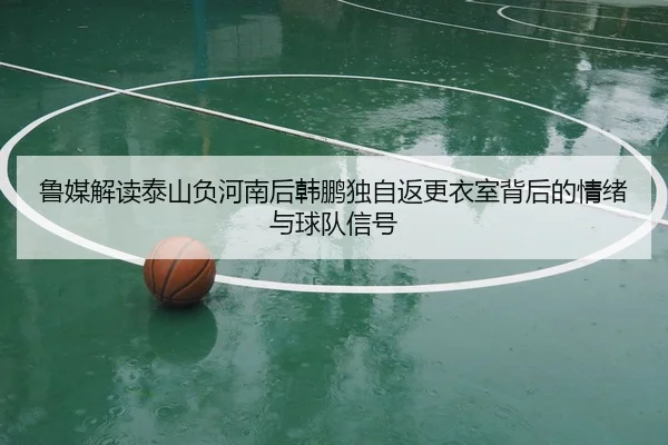 鲁媒解读泰山负河南后韩鹏独自返更衣室背后的情绪与球队信号
